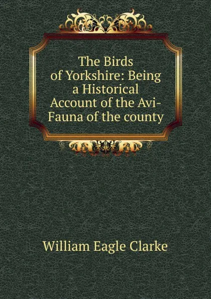 Обложка книги The Birds of Yorkshire: Being a Historical Account of the Avi-Fauna of the county., William E. Clarke