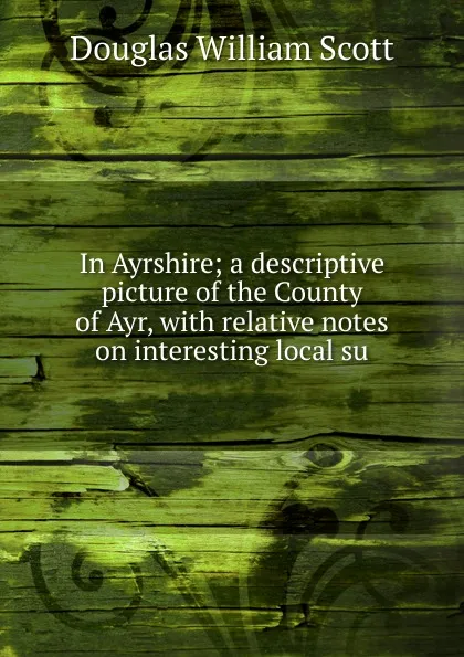 Обложка книги In Ayrshire; a descriptive picture of the County of Ayr, with relative notes on interesting local su, Douglas William Scott