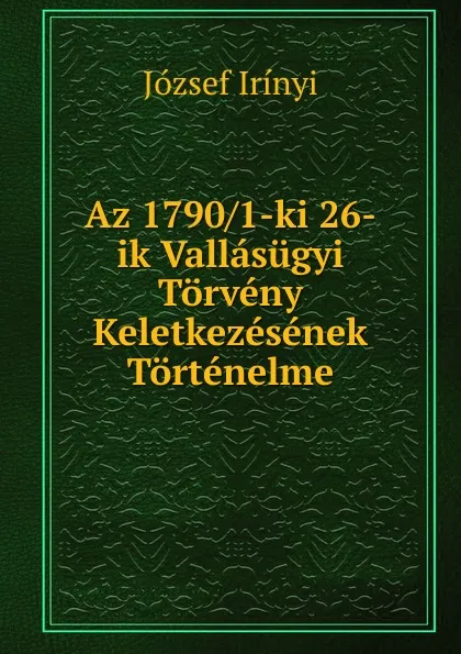 Обложка книги Az 1790/1-ki 26-ik Vallasugyi Torveny Keletkezesenek Tortenelme, József Irínyi