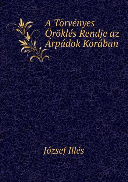 Обложка книги A Torvenyes Orokles Rendje az Arpadok Koraban, József Illés