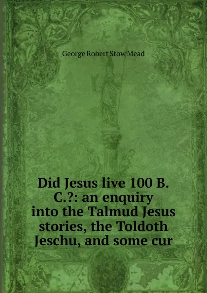 Обложка книги Did Jesus live 100 B.C..: an enquiry into the Talmud Jesus stories, the Toldoth Jeschu, and some cur, George Robert Stow Mead