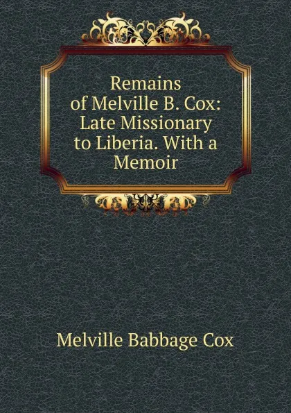 Обложка книги Remains of Melville B. Cox: Late Missionary to Liberia. With a Memoir, Melville Babbage Cox