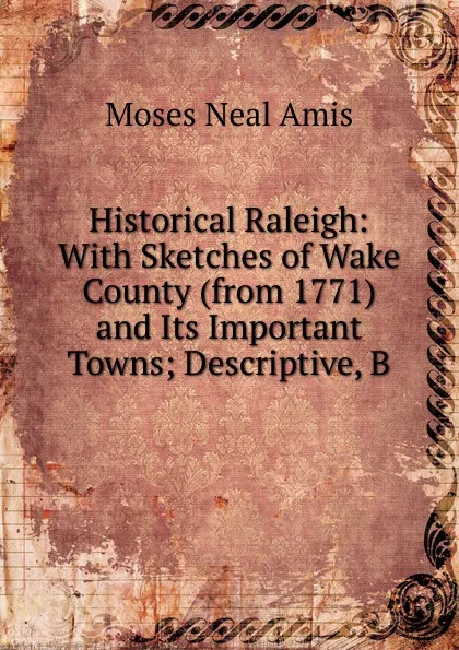 Обложка книги Historical Raleigh: With Sketches of Wake County (from 1771) and Its Important Towns; Descriptive, B, Moses Neal Amis