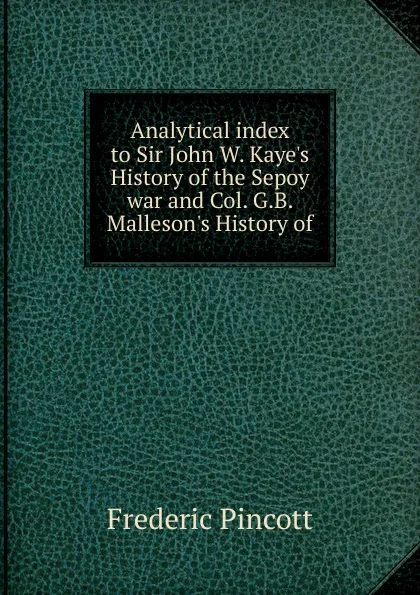 Обложка книги Analytical index to Sir John W. Kaye.s History of the Sepoy war and Col. G.B. Malleson.s History of, Frederic Pincott