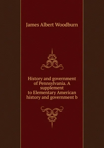 Обложка книги History and government of Pennsylvania. A supplement to Elementary American history and government b, James Albert Woodburn