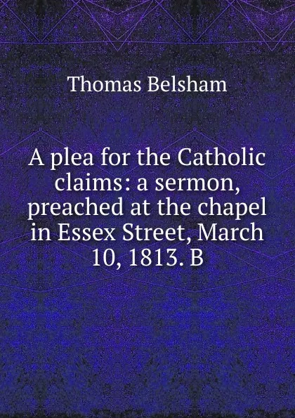 Обложка книги A plea for the Catholic claims: a sermon, preached at the chapel in Essex Street, March 10, 1813. B, Thomas Belsham