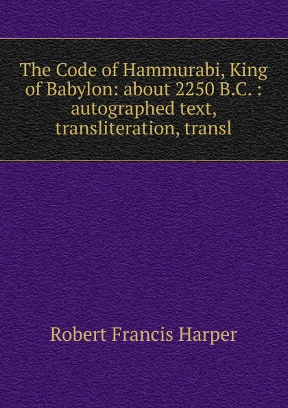 Обложка книги The Code of Hammurabi, King of Babylon: about 2250 B.C. : autographed text, transliteration, transl, Robert Francis Harper