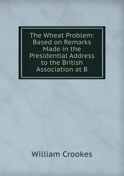 Обложка книги The Wheat Problem: Based on Remarks Made in the Presidential Address to the British Association at B, Crookes William