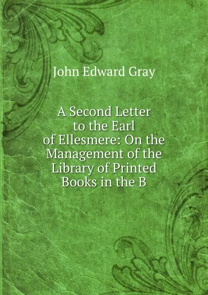 Обложка книги A Second Letter to the Earl of Ellesmere: On the Management of the Library of Printed Books in the B, John Edward Gray