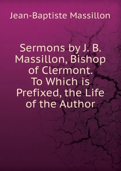 Обложка книги Sermons by J. B. Massillon, Bishop of Clermont. To Which is Prefixed, the Life of the Author, Jean-Baptiste Massillon