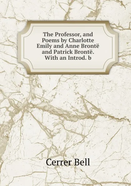 Обложка книги The Professor, and Poems by Charlotte Emily and Anne Bronte and Patrick Bronte. With an Introd. b, Cerrer Bell