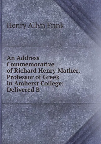 Обложка книги An Address Commemorative of Richard Henry Mather, Professor of Greek in Amherst College: Delivered B, Henry Allyn Frink