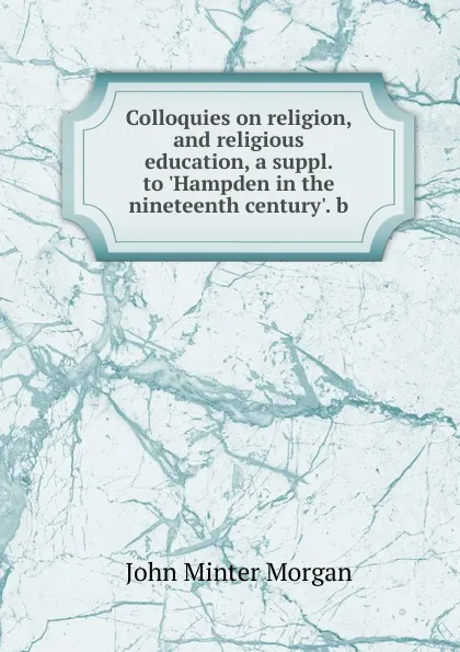 Обложка книги Colloquies on religion, and religious education, a suppl. to .Hampden in the nineteenth century.. b, John Minter Morgan