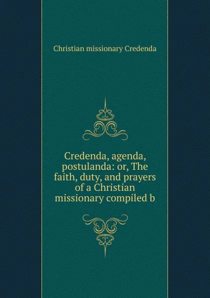 Обложка книги Credenda, agenda, postulanda: or, The faith, duty, and prayers of a Christian missionary compiled b, Christian missionary Credenda