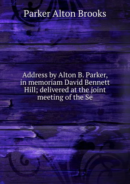 Обложка книги Address by Alton B. Parker, in memoriam David Bennett Hill; delivered at the joint meeting of the Se, Parker Alton Brooks