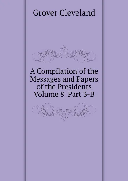 Обложка книги A Compilation of the Messages and Papers of the Presidents  Volume 8  Part 3-B, Grover Cleveland