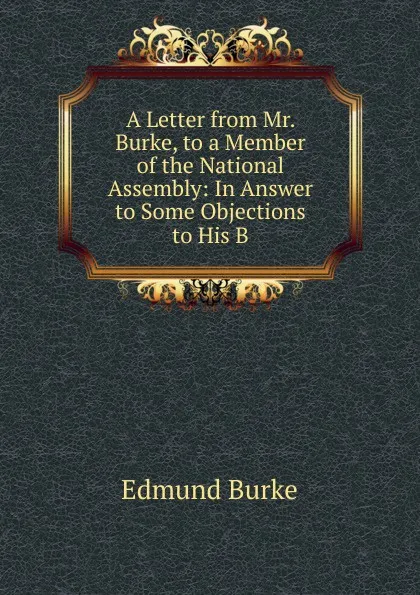 Обложка книги A Letter from Mr. Burke, to a Member of the National Assembly: In Answer to Some Objections to His B, Burke Edmund