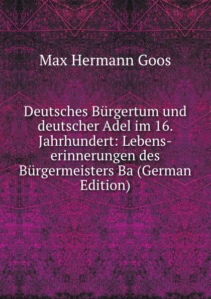 Обложка книги Deutsches Burgertum und deutscher Adel im 16. Jahrhundert: Lebens-erinnerungen des Burgermeisters Ba (German Edition), Max Hermann Goos