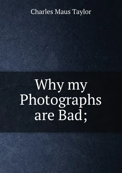 Обложка книги Why my Photographs are Bad;, Charles Maus Taylor