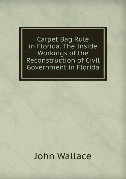 Обложка книги Carpet Bag Rule in Florida. The Inside Workings of the Reconstruction of Civil Government in Florida, John Wallace