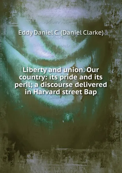 Обложка книги Liberty and union. Our country: its pride and its peril; a discourse delivered in Harvard street Bap, Eddy Daniel C. (Daniel Clarke)