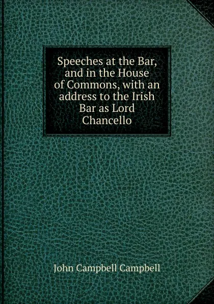 Обложка книги Speeches at the Bar, and in the House of Commons, with an address to the Irish Bar as Lord Chancello, John Campbell Campbell