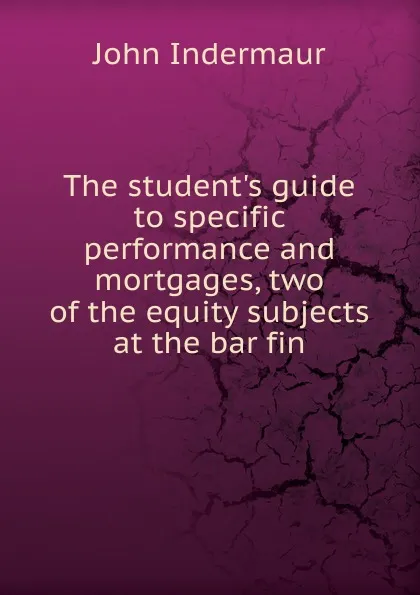 Обложка книги The student.s guide to specific performance and mortgages, two of the equity subjects at the bar fin, John Indermaur