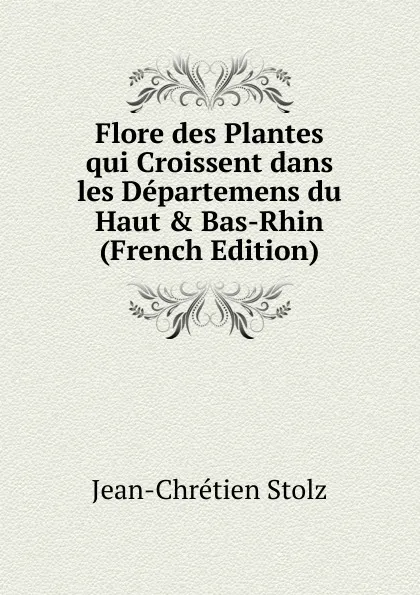 Обложка книги Flore des Plantes qui Croissent dans les Departemens du Haut . Bas-Rhin (French Edition), Jean-Chrétien Stolz