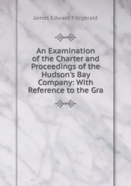 Обложка книги An Examination of the Charter and Proceedings of the Hudson.s Bay Company: With Reference to the Gra, James Edward Fitzgerald