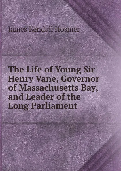 Обложка книги The Life of Young Sir Henry Vane, Governor of Massachusetts Bay, and Leader of the Long Parliament, Hosmer James Kendall