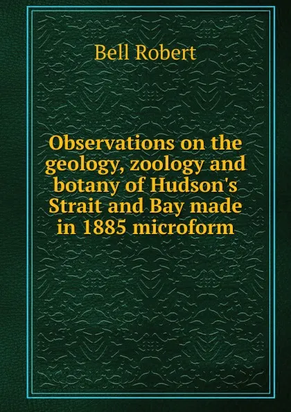 Обложка книги Observations on the geology, zoology and botany of Hudson.s Strait and Bay made in 1885 microform, Robert Bell