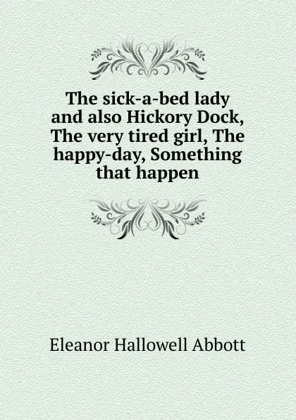 Обложка книги The sick-a-bed lady and also Hickory Dock, The very tired girl, The happy-day, Something that happen, Eleanor Hallowell Abbott