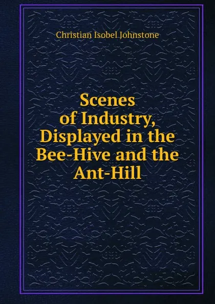 Обложка книги Scenes of Industry, Displayed in the Bee-Hive and the Ant-Hill, Christian Isobel Johnstone