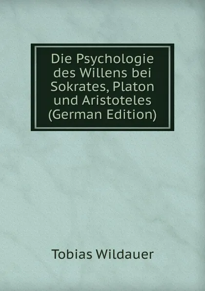 Обложка книги Die Psychologie des Willens bei Sokrates, Platon und Aristoteles (German Edition), Tobias Wildauer