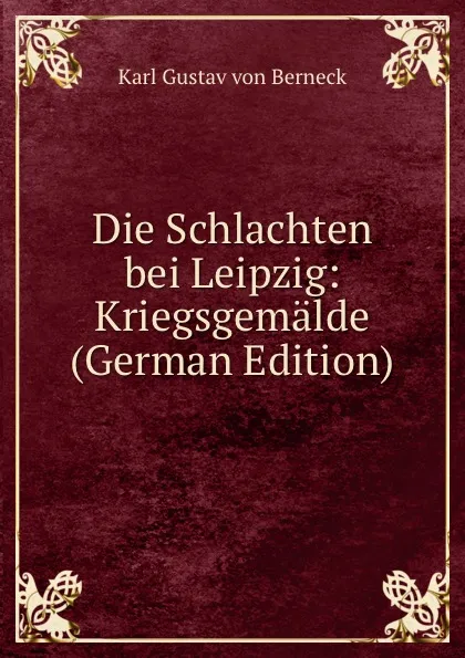 Обложка книги Die Schlachten bei Leipzig: Kriegsgemalde (German Edition), Karl Gustav von Berneck