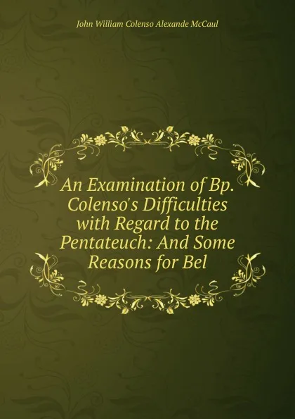 Обложка книги An Examination of Bp. Colenso.s Difficulties with Regard to the Pentateuch: And Some Reasons for Bel, John William Colenso Alexande McCaul