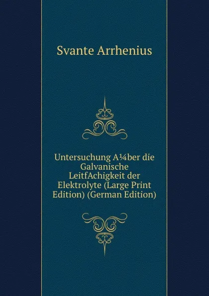 Обложка книги Untersuchung A 1/4 ber die Galvanische LeitfAchigkeit der Elektrolyte (Large Print Edition) (German Edition), Svante Arrhenius