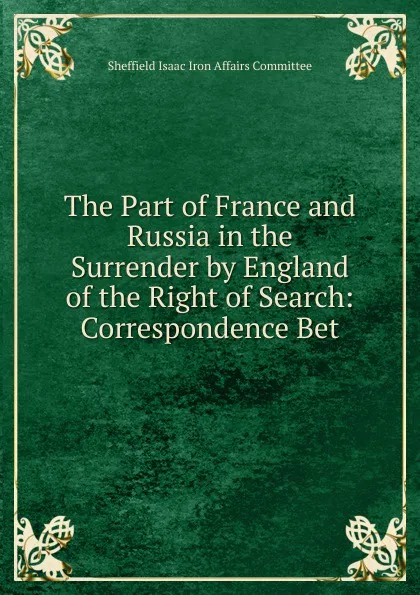 Обложка книги The Part of France and Russia in the Surrender by England of the Right of Search: Correspondence Bet, Sheffield Isaac Iron Affairs Committee