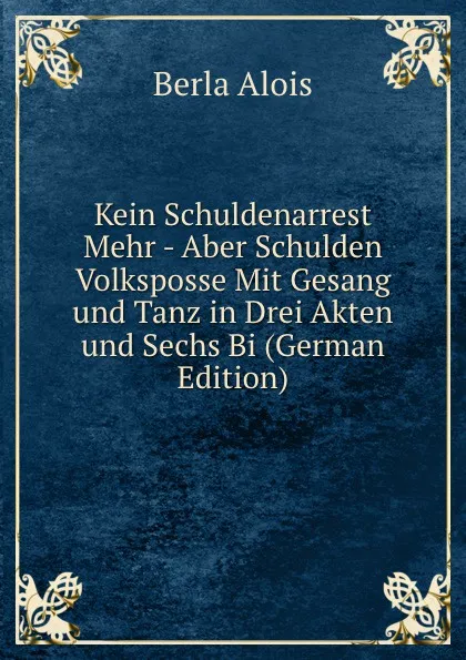 Обложка книги Kein Schuldenarrest Mehr - Aber Schulden  Volksposse Mit Gesang und Tanz in Drei Akten und Sechs Bi (German Edition), Berla Alois