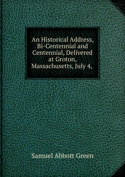 Обложка книги An Historical Address, Bi-Centennial and Centennial, Delivered at Groton, Massachusetts, July 4, ., Samuel A. Green