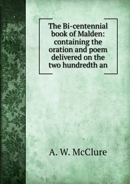 Обложка книги The Bi-centennial book of Malden: containing the oration and poem delivered on the two hundredth an, A. W. McClure