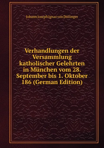 Обложка книги Verhandlungen der Versammlung katholischer Gelehrten in Munchen vom 28. September bis 1. Oktober 186 (German Edition), Johann Joseph Ignaz von Döllinger