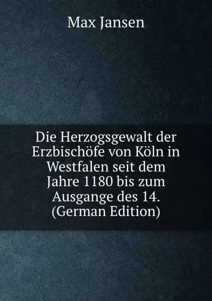 Обложка книги Die Herzogsgewalt der Erzbischofe von Koln in Westfalen seit dem Jahre 1180 bis zum Ausgange des 14. (German Edition), Max Jansen