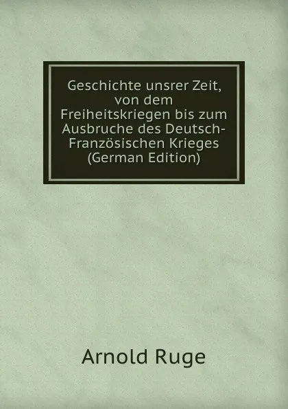 Обложка книги Geschichte unsrer Zeit, von dem Freiheitskriegen bis zum Ausbruche des Deutsch-Franzosischen Krieges (German Edition), Arnold Ruge