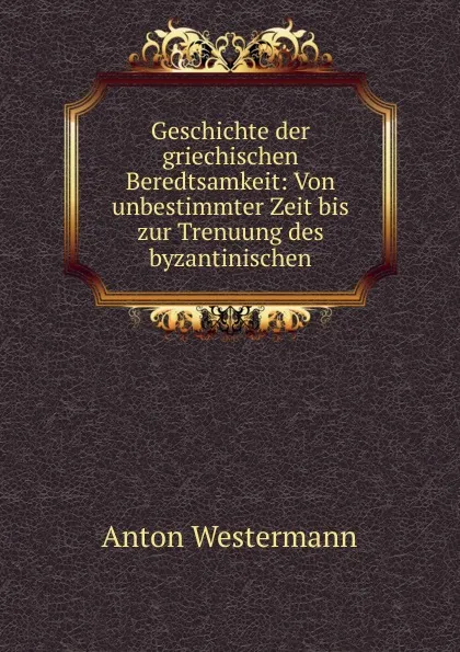 Обложка книги Geschichte der griechischen Beredtsamkeit: Von unbestimmter Zeit bis zur Trenuung des byzantinischen, Anton Westermann