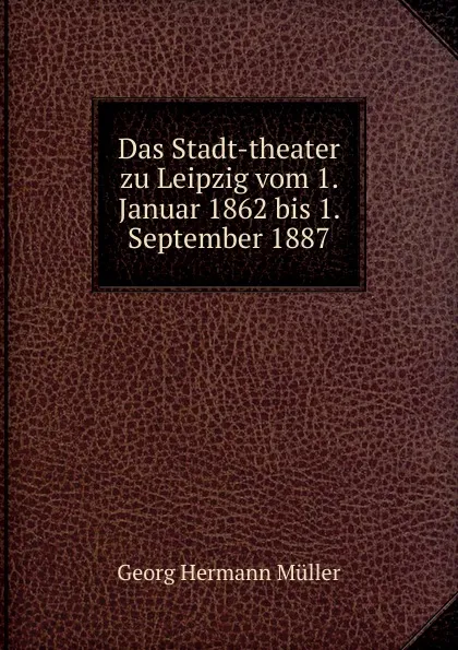 Обложка книги Das Stadt-theater zu Leipzig vom 1. Januar 1862 bis 1. September 1887, Georg Hermann Müller