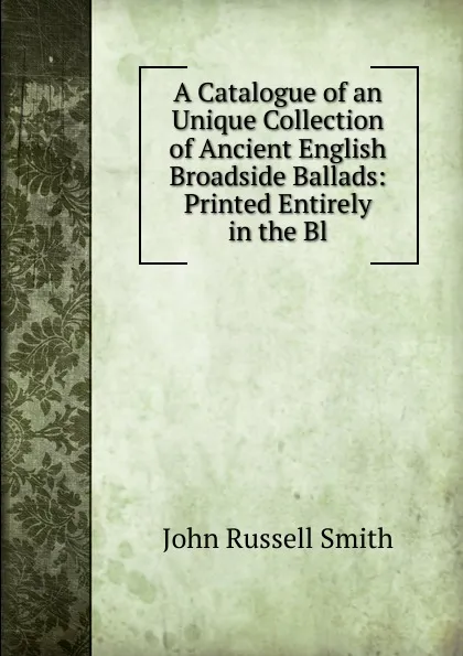 Обложка книги A Catalogue of an Unique Collection of Ancient English Broadside Ballads: Printed Entirely in the Bl, John Russell Smith