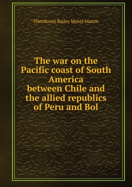 Обложка книги The war on the Pacific coast of South America between Chile and the allied republics of Peru and Bol, Theodorus Bailey Myers Mason