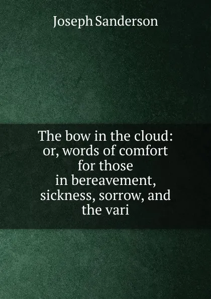 Обложка книги The bow in the cloud: or, words of comfort for those in bereavement, sickness, sorrow, and the vari, Joseph Sanderson