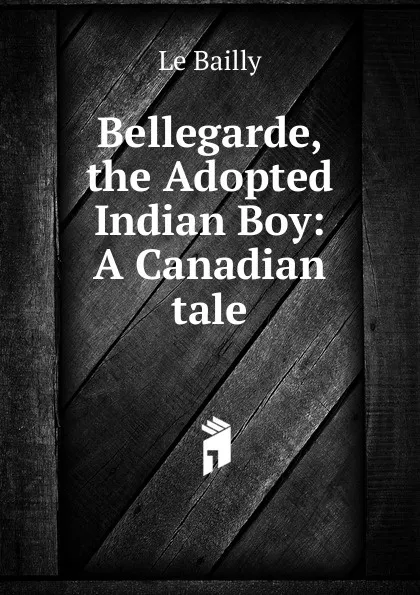 Обложка книги Bellegarde, the Adopted Indian Boy: A Canadian tale, Le Bailly